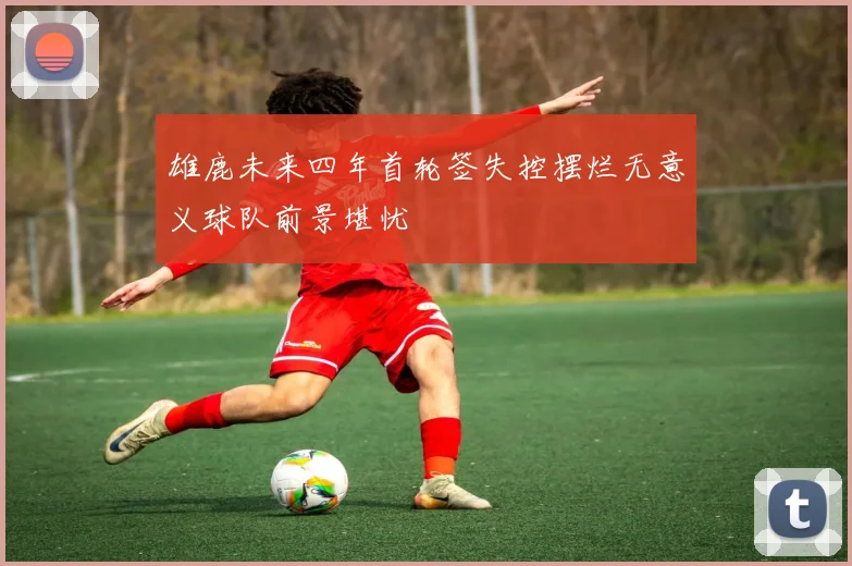 雄鹿未来四年首轮签失控摆烂无意义球队前景堪忧