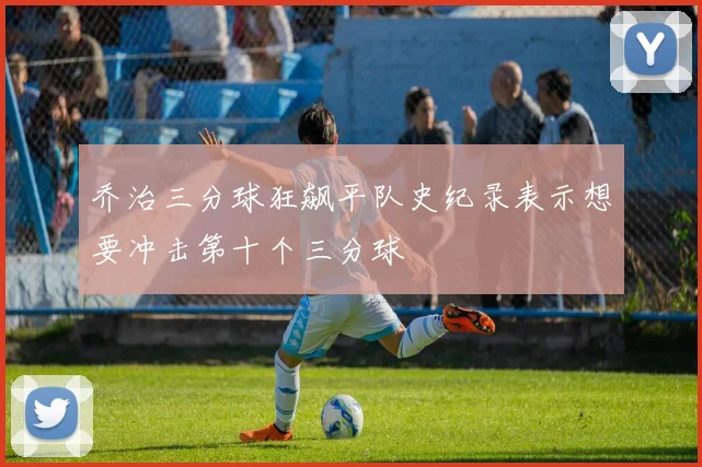 乔治三分球狂飙平队史纪录表示想要冲击第十个三分球