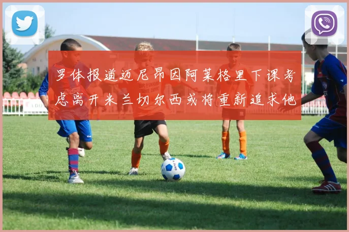 罗体报道迈尼昂因阿莱格里下课考虑离开米兰切尔西或将重新追求他