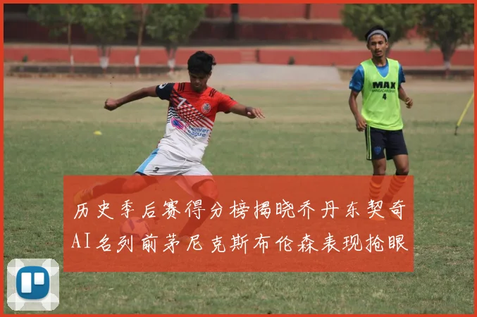 历史季后赛得分榜揭晓乔丹东契奇AI名列前茅尼克斯布伦森表现抢眼