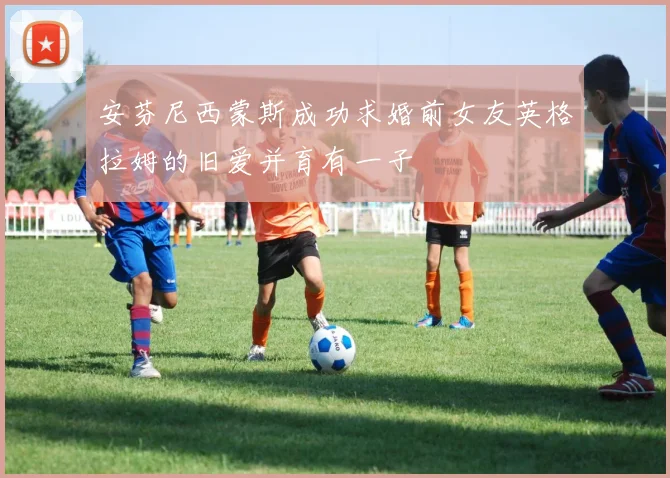 安芬尼西蒙斯成功求婚前女友英格拉姆的旧爱并育有一子