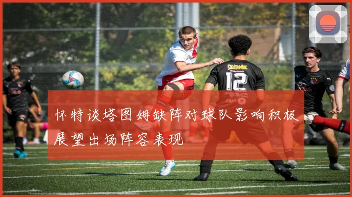 怀特谈塔图姆缺阵对球队影响积极展望出场阵容表现