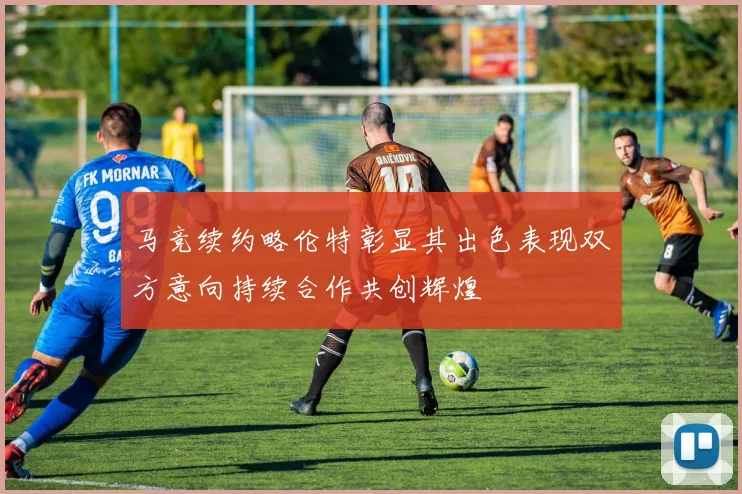 马竞续约略伦特彰显其出色表现双方意向持续合作共创辉煌