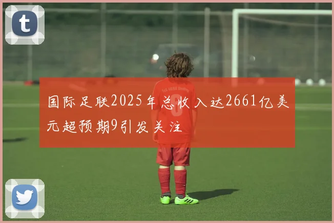 国际足联2025年总收入达2661亿美元超预期9引发关注