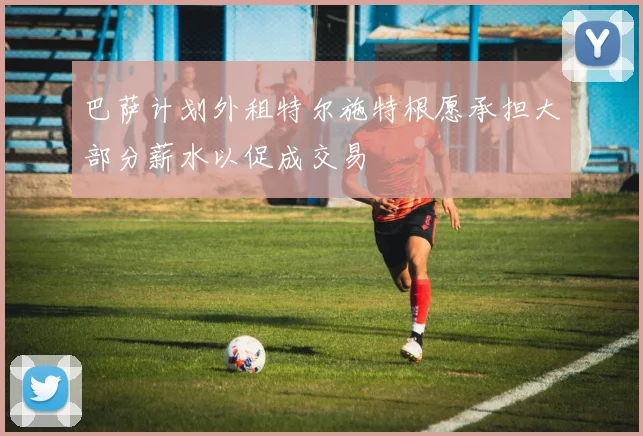 巴萨计划外租特尔施特根愿承担大部分薪水以促成交易