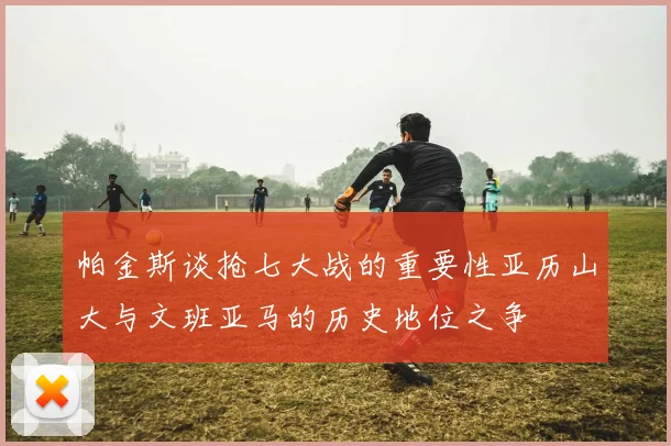 帕金斯谈抢七大战的重要性亚历山大与文班亚马的历史地位之争