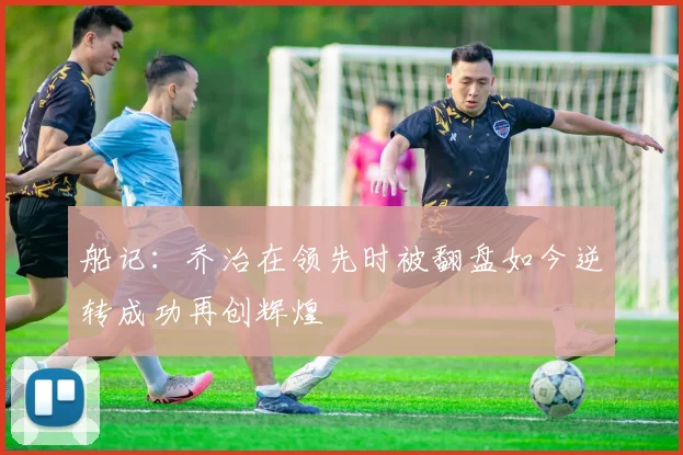 船记：乔治在领先时被翻盘如今逆转成功再创辉煌