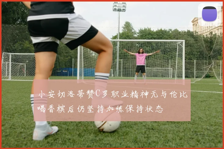 小安切洛蒂赞C罗职业精神无与伦比喝香槟后仍坚持加练保持状态