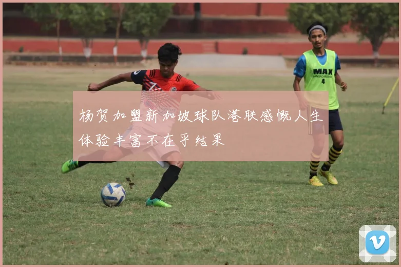 杨贺加盟新加坡球队港联感慨人生体验丰富不在乎结果